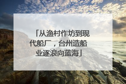 从渔村作坊到现代船厂，台州造船业逐浪向蓝海