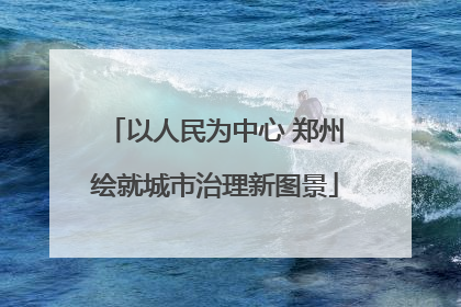 以人民为中心 郑州绘就城市治理新图景