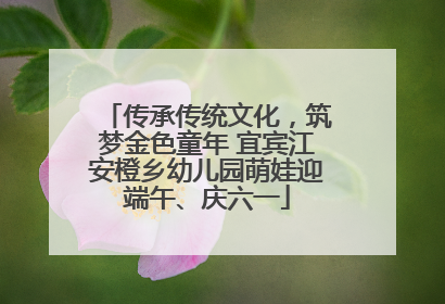 传承传统文化，筑梦金色童年 宜宾江安橙乡幼儿园萌娃迎端午、庆六一