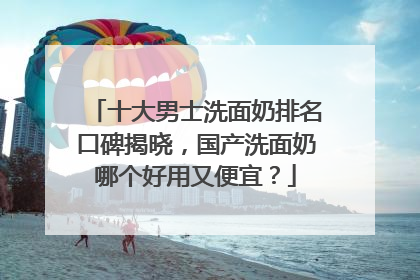十大男士洗面奶排名口碑揭晓，国产洗面奶哪个好用又便宜？