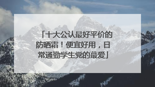 十大公认最好平价的防晒霜！便宜好用，日常通勤学生党的蕞爱