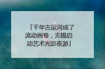 千年古运河成了流动画卷，无锡启动艺术光影夜游