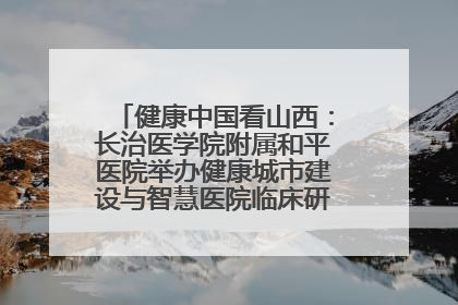 健康中国看山西：长治医学院附属和平医院举办健康城市建设与智慧医院临床研究能力提升交流会