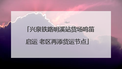 兴泉铁路明溪站货场鸣笛启运 老区再添货运节点