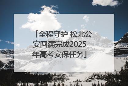 全程守护 松北公安圆满完成2025年高考安保任务