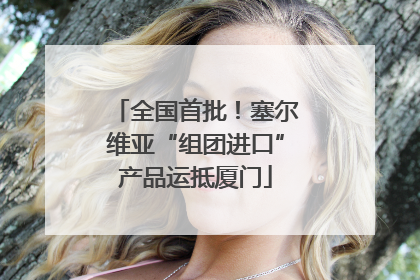 全国首批！塞尔维亚“组团进口”产品运抵厦门