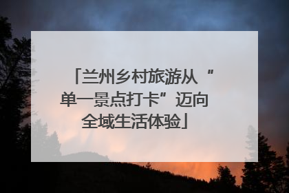 兰州乡村旅游从“单一景点打卡”迈向全域生活体验