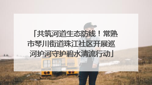 共筑河道生态防线！常熟市琴川街道珠江社区开展巡河护河守护碧水清流行动