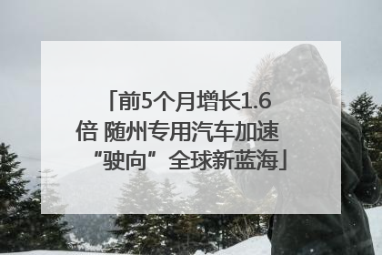 前5个月增长1.6倍 随州专用汽车加速“驶向”全球新蓝海