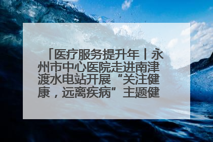 医疗服务提升年丨永州市中心医院走进南津渡水电站开展“关注健康，远离疾病”主题健康促进活动