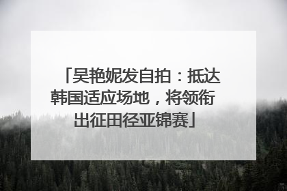 吴艳妮发自拍：抵达韩国适应场地，将领衔出征田径亚锦赛