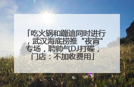 吃火锅和蹦迪同时进行，武汉海底捞推“夜宵”专场，聘帅气DJ打碟，门店：不加收费用