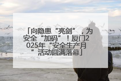 向隐患“亮剑”，为安全“加码”！厦门2025年“安全生产月”活动圆满落幕