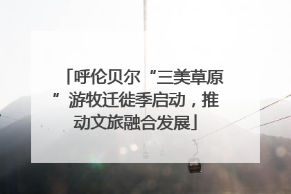 呼伦贝尔“三美草原”游牧迁徙季启动，推动文旅融合发展