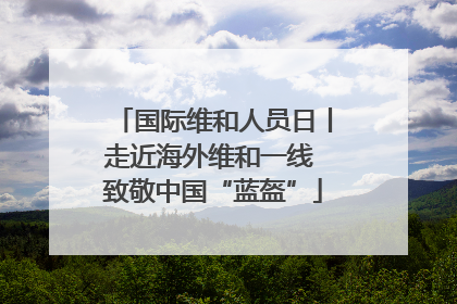 国际维和人员日丨走近海外维和一线 致敬中国“蓝盔”