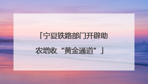 宁夏铁路部门开辟助农增收“黄金通道”
