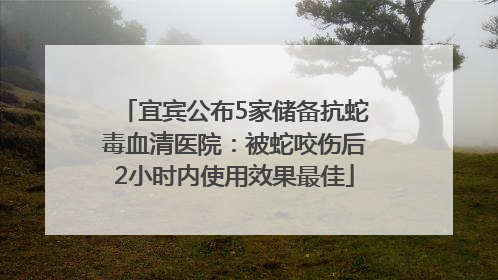 宜宾公布5家储备抗蛇毒血清医院：被蛇咬伤后2小时内使用效果最佳