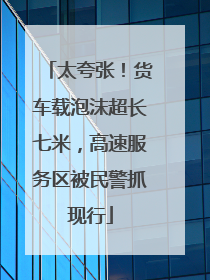 太夸张！货车载泡沫超长七米，高速服务区被民警抓现行