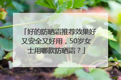 好的防晒霜推荐效果好又安全又好用，50岁女士用哪款防晒霜？