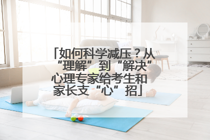 如何科学减压？从“理解”到“解决” 心理专家给考生和家长支“心”招