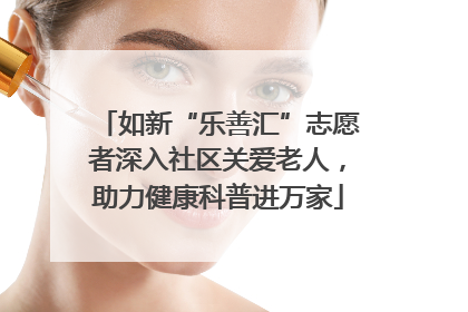 如新“乐善汇”志愿者深入社区关爱老人，助力健康科普进万家