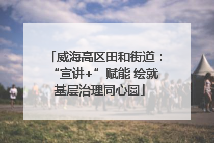 威海高区田和街道：“宣讲+”赋能 绘就基层治理同心圆