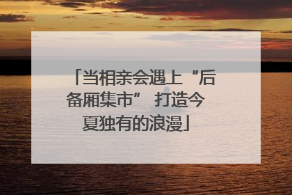 当相亲会遇上“后备厢集市” 打造今夏独有的浪漫