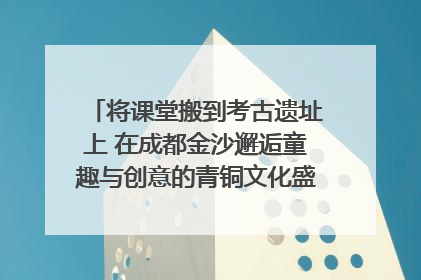 将课堂搬到考古遗址上 在成都金沙邂逅童趣与创意的青铜文化盛宴｜文化中国行