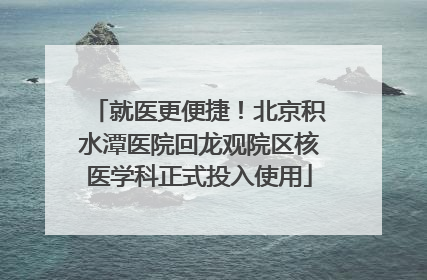 就医更便捷！北京积水潭医院回龙观院区核医学科正式投入使用