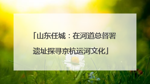 山东任城：在河道总督署遗址探寻京杭运河文化
