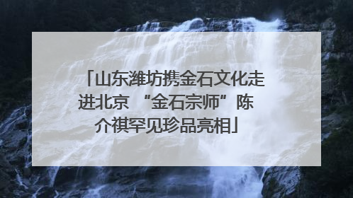 山东潍坊携金石文化走进北京 “金石宗师”陈介祺罕见珍品亮相