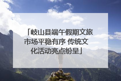 岐山县端午假期文旅市场平稳有序 传统文化活动亮点纷呈