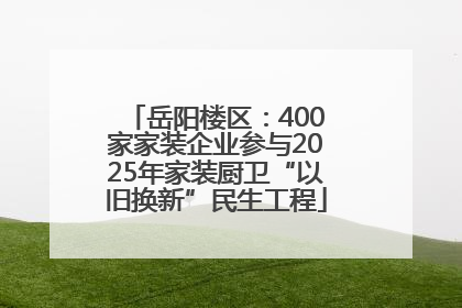 岳阳楼区：400家家装企业参与2025年家装厨卫“以旧换新”民生工程
