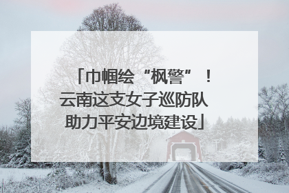 巾帼绘“枫警”！云南这支女子巡防队助力平安边境建设
