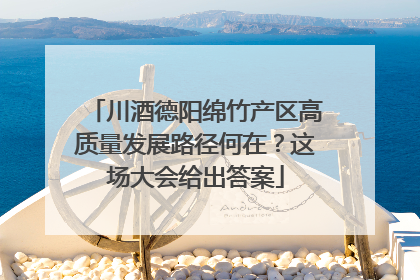 川酒德阳绵竹产区高质量发展路径何在？这场大会给出答案