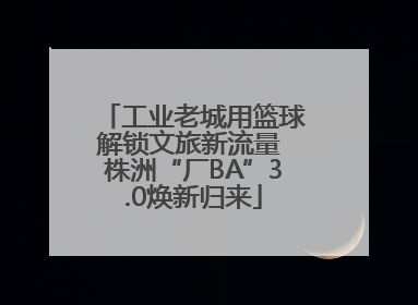 工业老城用篮球解锁文旅新流量 株洲“厂BA”3.0焕新归来