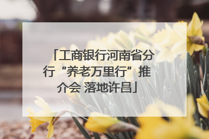 工商银行河南省分行“养老万里行”推介会 落地许昌