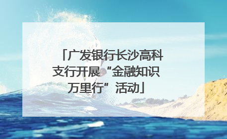 广发银行长沙高科支行开展“金融知识万里行”活动