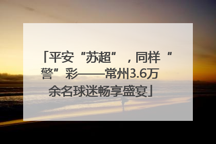 平安“苏超”，同样“警”彩——常州3.6万余名球迷畅享盛宴