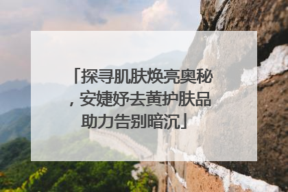 探寻肌肤焕亮奥秘，安婕妤去黄护肤品助力告别暗沉