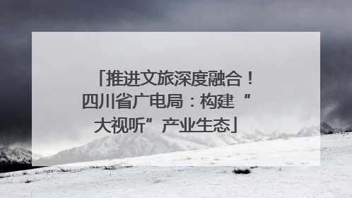 推进文旅深度融合！四川省广电局：构建“大视听”产业生态