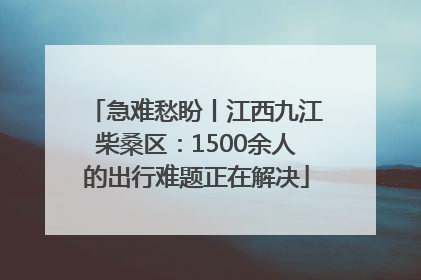 急难愁盼丨江西九江柴桑区：1500余人的出行难题正在解决
