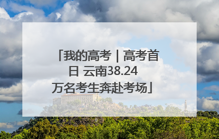 我的高考｜高考首日 云南38.24万名考生奔赴考场