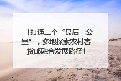 打通三个“最后一公里”，多地探索农村客货邮融合发展路径