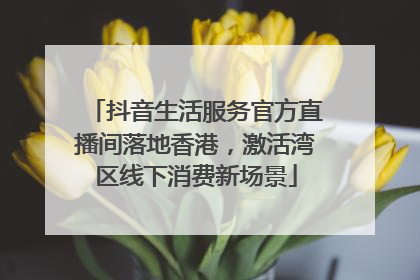 抖音生活服务官方直播间落地香港，激活湾区线下消费新场景
