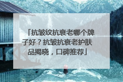抗皱纹抗衰老哪个牌子好？抗皱抗衰老护肤品揭晓，口碑推荐