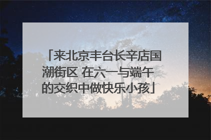 来北京丰台长辛店国潮街区 在六一与端午的交织中做快乐小孩