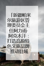 新疆帕米尔旅游区管理委员会主任阿力甫·阿克木汗：打造高原特色文旅品牌 推动县域旅游高质量发展｜第七届全国县域旅游研究成果发布系列活动
