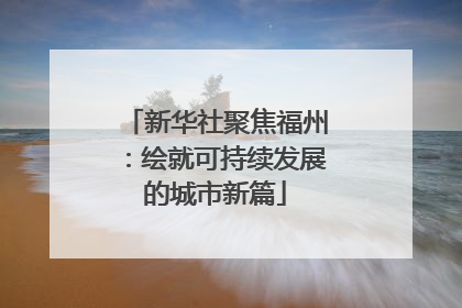 新华社聚焦福州：绘就可持续发展的城市新篇