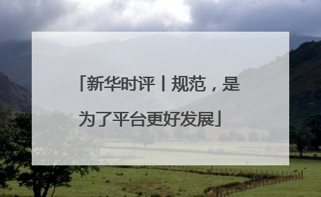 新华时评丨规范，是为了平台更好发展